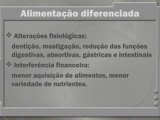 Alimentação diferenciada

 Alterações fisiológicas:
 dentição, mastigação, redução das funções
 digestivas, absortivas, gástricas e intestinais
 Interferência financeira:
 menor aquisição de alimentos, menor
 variedade de nutrientes.
 