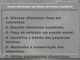 Como alimentar um idoso de forma saudável


1- Ofereça alimentos ricos em
nutrientes
2- Escolha alimentos saudáveis.
3- Faça da refeição um evento social.
4- Incentive o hábito dos pequenos
lanches. 
5- Mantenha a conservação dos
alimentos.
7- Utilize suplementos vitamínicos,
 