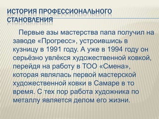 ИСТОРИЯ ПРОФЕССИОНАЛЬНОГО
СТАНОВЛЕНИЯ
Первые азы мастерства папа получил на
заводе «Прогресс», устроившись в
кузницу в 1991 году. А уже в 1994 году он
серьѐзно увлѐкся художественной ковкой,
перейдя на работу в ТОО «Смена»,
которая являлась первой мастерской
художественной ковки в Самаре в то
время. С тех пор работа художника по
металлу является делом его жизни.

 
