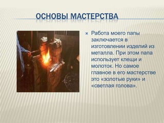 ОСНОВЫ МАСТЕРСТВА


Работа моего папы
заключается в
изготовлении изделий из
металла. При этом папа
использует клещи и
молоток. Но самое
главное в его мастерстве
это «золотые руки» и
«светлая голова».

 