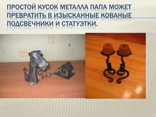 ПРОСТОЙ КУСОК МЕТАЛЛА ПАПА МОЖЕТ
ПРЕВРАТИТЬ В ИЗЫСКАННЫЕ КОВАНЫЕ
ПОДСВЕЧНИКИ И СТАТУЭТКИ.

 