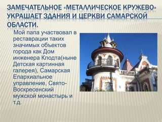 ЗАМЕЧАТЕЛЬНОЕ «МЕТАЛЛИЧЕСКОЕ КРУЖЕВО»
УКРАШАЕТ ЗДАНИЯ И ЦЕРКВИ САМАРСКОЙ
ОБЛАСТИ.
Мой папа участвовал в
реставрации таких
значимых объектов
города как Дом
инженера Клодта(ныне
Детская картинная
галерея), Самарская
Епархиальное
управление, СвятоВоскресенский
мужской монастырь и
т.д.

 