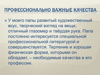 ПРОФЕССИОНАЛЬНО ВАЖНЫЕ КАЧЕСТВА


У моего папы развитый художественный
вкус, творческий взгляд на вещи,
отличный глазомер и твѐрдая рука. Папа
постоянно интересуется специальной
профессиональной литературой и
совершенствуется. Терпение и хорошая
физическая форма, которыми он
обладает, – необходимые качества в его
профессии.

 