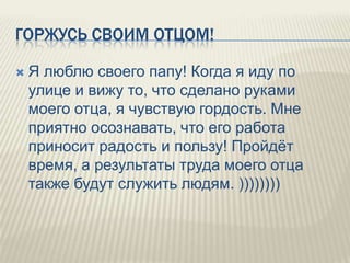 ГОРЖУСЬ СВОИМ ОТЦОМ!


Я люблю своего папу! Когда я иду по
улице и вижу то, что сделано руками
моего отца, я чувствую гордость. Мне
приятно осознавать, что его работа
приносит радость и пользу! Пройдѐт
время, а результаты труда моего отца
также будут служить людям. ))))))))

 