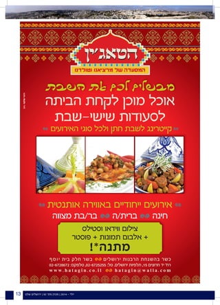 ‫שלנו‬ ‫ירושלים‬ | 92 '‫מס‬ ‫מגזין‬ | 2014 - ‫יולי‬13
‫הביתה‬ ‫לקחת‬ ‫מוכן‬ ‫אוכל‬
‫שישי-שבת‬ ‫לסעודות‬
¯
w w w . h a t a g i n . c o . i l h a t a g i n @ w a l l a . c o m
02-6728672 :‫טלפקס‬ ,02-6725255 :‫טל‬ .‫ירושלים‬ ‫תלפיות‬ ,15 ‫חרוצים‬ ‫יד‬ '‫רח‬
‫ף‬‫ס‬‫ו‬‫י‬ ‫בית‬ ‫חלק‬ ‫בשר‬ ‫ירושלים‬ ‫הרבנות‬ ‫בהשגחת‬ ‫כשר‬
‫האירועים‬ ‫סוגי‬ ‫ולכל‬ ‫חתן‬ ‫לשבת‬ ‫קייטרינג‬
‫אותנטית‬ ‫באווירה‬ ‫ייחודיים‬ ‫אירועים‬
‫מצווה‬ ‫בר/בת‬ ‫ברית/ה‬ ‫חינה‬
‫וסטילס‬ ‫ווידאו‬ ‫צילום‬
‫פוסטר‬ + ‫תמונות‬ ‫אלבום‬ +
!*‫מתנה‬
 