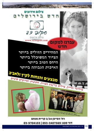 ‫שלנו‬ ‫ירושלים‬ | 92 '‫מס‬ ‫מגזין‬ | 2014 -‫יולי‬ 30
‫ביותר‬ ‫הזולים‬ ‫המחירים‬
‫ביותר‬ ‫המשוכלל‬ ‫הציוד‬
‫ביותר‬ ‫הטוב‬ ‫היחס‬
‫ביותר‬ ‫הגבוהה‬ ‫האיכות‬
.‫ירושלים‬ ,18 ‫חרוצים‬ ‫יד‬ '‫רח‬ ,‫תלפיות‬ ‫ישראל‬ ‫קניון‬
0508-385995 :‫סבג‬ ‫יעקוב‬ 0522-407369 :‫סבג‬ ‫דוד‬
‫ם‬ ‫י‬ ‫ל‬ ‫ש‬ ‫ו‬ ‫ר‬ ‫י‬ ‫ב‬ ‫ש‬ ‫ד‬ ‫ח‬
www.scoop89.com
,‫ר‬‫או‬‫י‬‫נ‬‫ש‬ ‫ב‬‫ר‬‫ה‬ ‫ון‬‫ש‬‫ר‬‫ג‬ ‫ב‬‫ר‬‫ה‬ ‫ם‬‫ע‬ ‫ג‬‫ב‬‫ס‬ ‫ד‬‫דו‬‫ו‬ ‫ב‬‫ק‬‫ע‬‫י‬
‫ין‬‫נ‬‫ק‬‫ו‬ ‫י‬‫ש‬ ‫י‬‫א‬‫ק‬‫י‬‫ס‬‫מו‬‫ה‬‫ו‬ ‫ל‬‫א‬‫י‬‫ר‬‫ש‬‫כ‬ ‫י‬‫נ‬‫ב‬ ‫ם‬‫י‬‫מ‬‫דו‬‫א‬.‫מ‬ ‫ת‬‫י‬‫י‬‫ר‬‫י‬‫ע‬ ‫ש‬‫א‬‫ר‬
‫ם‬‫י‬‫נ‬‫ו‬‫ש‬ ‫ם‬‫י‬‫ע‬‫ו‬‫ר‬‫א‬‫ו‬ ‫ת‬‫ו‬‫נ‬‫ו‬‫ת‬‫ח‬ ,‫ה‬‫ו‬‫ו‬‫צ‬‫מ‬ ‫ת‬‫ב‬/‫ר‬‫ב‬ ‫ם‬‫ו‬‫ל‬‫י‬‫צ‬ ,‫ן‬‫ו‬‫י‬‫ר‬‫ה‬ ‫י‬‫מ‬‫ו‬‫ל‬‫י‬‫צ‬
‫ב‬‫י‬‫ב‬‫א‬‫ל‬‫ו‬ ‫ץ‬‫י‬‫ק‬‫ל‬ ‫ת‬‫ו‬‫ח‬‫נ‬‫ה‬‫ו‬ ‫ם‬‫י‬‫ע‬‫צ‬‫ב‬‫מ‬
‫למקום‬ ‫עברנו‬
‫חדש‬
‫מנחם‬ ‫קריית‬ 2/24 ‫הסייפן‬ '‫רח‬
02-5704152 | 052-2407369 :‫סבג‬ ‫דוד‬
‫אירועים‬ ‫צילום‬
 