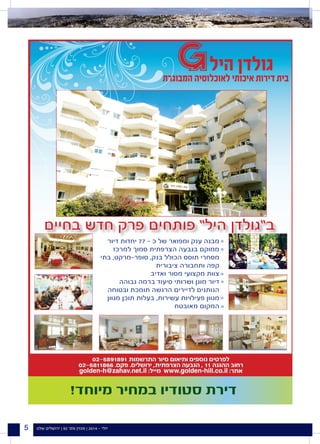 ‫שלנו‬ ‫ירושלים‬ | 92 '‫מס‬ ‫מגזין‬ | 2014 - ‫יולי‬5
!‫מיוחד‬ ‫במחיר‬ ‫סטודיו‬ ‫דירת‬
‫בחיים‬ ‫חדש‬ ‫פרק‬ ‫פותחים‬ ”‫היל‬ ‫ב”גולדן‬
‫דיור‬ ‫יחדות‬ 77 - ‫כ‬ ‫של‬ ‫ומפואר‬ ‫ענק‬ ‫מבנה‬
‫למרכז‬ ‫סמוך‬ ‫הצרפתית‬ ‫בגבעה‬ ‫ממוקם‬
‫בתי‬ ,‫סופר-מרקט‬ ,‫בנק‬ ‫הכולל‬ ‫תוסס‬ ‫מסחרי‬
‫ציבורית‬ ‫ותחבורה‬ ‫קפה‬
‫ואדיב‬ ‫מסור‬ ‫מקצועי‬ ‫צוות‬
‫גבוהה‬ ‫ברמה‬ ‫סיעוד‬ ‫ושרותי‬ ‫מוגן‬ ‫דיור‬
‫ובטוחה‬ ‫תומכת‬ ‫הרגשה‬ ‫לדיירים‬ ‫הנותנים‬
‫מגוון‬ ‫תוכן‬ ‫בעלות‬ ,‫עשירות‬ ‫פעילויות‬ ‫מגוון‬
‫מאובטח‬ ‫המקום‬
c
c
c
c
c
c
 