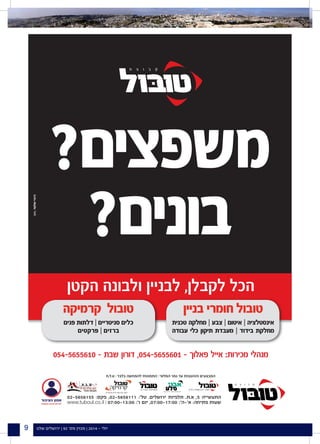 ‫שלנו‬ ‫ירושלים‬ | 92 '‫מס‬ ‫מגזין‬ | 2014 - ‫יולי‬9
?‫משפצים‬
?‫בונים‬
‫הקטן‬ ‫ולבונה‬ ‫לבניין‬ ,‫לקבלן‬ ‫הכל‬
054-5655610 - ‫שבת‬ ‫דורון‬ ,054-5655601 - ‫פאלוך‬ ‫אייל‬ :‫מכירות‬ ‫מנהלי‬
‫בניין‬ ‫חומרי‬ ‫טובול‬
‫טכנית‬ ‫מחלקה‬ | ‫צבע‬ | ‫איטום‬ | ‫אינסטלציה‬
‫עבודה‬ ‫כלי‬ ‫תיקון‬ ‫מעבדת‬ | ‫בידוד‬ ‫מחלקת‬
‫קרמיקה‬ ‫טובול‬
‫פנים‬ ‫דלתות‬ | ‫סניטריים‬ ‫כלים‬
‫פרקטים‬ | ‫ברזים‬
‫ט.ל.ח‬ | ‫בלבד‬ ‫להמחשה‬ ‫התמונות‬ | ‫המלאי‬ ‫גמר‬ ‫עד‬ ‫וההטבות‬ ‫המבצעים‬
02-5656155 :‫פקס‬ ,02-5656111 :'‫טל‬ .‫ירושלים‬ ‫תלפיות‬ .‫א.ת‬ ,5 ‫התעשייה‬
www.tuboul.co.il | 07:00-13:00 :'‫ו‬ ‫יום‬ ,07:00-17:00 :'‫א'-ה‬ :‫פתיחה‬ ‫שעות‬
‫סניטריים‬ ‫וכלים‬ ‫קרמיקה‬ ‫יבואני‬
 
