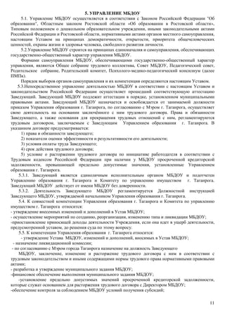 11
5. УПРАВЛЕНИЕ МБДОУ
5.1. Управление МБДОУ осуществляется в соответствии с Законом Российской Федерации "Об
образовании", Областным законом Ростовской области «Об образовании в Ростовской области»,
Типовым положением о дошкольном образовательном учреждении, иными законодательными актами
Российской Федерации и Ростовской области, нормативными актами органов местного самоуправления,
настоящим Уставом на принципах демократичности, открытости, приоритета общечеловеческих
ценностей, охраны жизни и здоровья человека, свободного развития личности.
5.2.Управление МБДОУ строится на принципах единоначалия и самоуправления, обеспечивающих
государственно-общественный характер управления МБДОУ.
Формами самоуправления МБДОУ, обеспечивающими государственно-общественный характер
управления, являются Общее собрание трудового коллектива, Совет МБДОУ, Педагогический совет,
Родительское собрание, Родительский комитет, Психолого-медико-педагогический консилиум (далее
ПМПк).
Порядок выборов органов самоуправления и их компетенция определяются настоящим Уставом.
5.3.Непосредственное управление деятельностью МБДОУ в соответствии с настоящим Уставом и
законодательством Российской Федерации осуществляет прошедший соответствующую аттестацию
Заведующий. Заведующий МБДОУ подлежит аттестации в порядке, установленном муниципальными
правовыми актами. Заведующий МБДОУ назначается и освобождается от занимаемой должности
приказом Управления образования г. Таганрога, по согласованию с Мэром г. Таганрога, осуществляет
свою деятельность на основании заключённого с ним трудового договора. Права и обязанности
Заведующего, а также основания для прекращения трудовых отношений с ним, регламентируются
трудовым договором, заключаемым с Заведующим Управлением образования г. Таганрога. В
указанном договоре предусматривается:
1) права и обязанности заведующего;
2) показатели оценки эффективности и результативности его деятельности;
3) условия оплаты труда Заведующего;
4) срок действия трудового договора;
5) условие о расторжении трудового договора по инициативе работодателя в соответствии с
Трудовым кодексом Российской Федерации при наличии у МБДОУ просроченной кредиторской
задолженности, превышающей предельно допустимые значения, установленные Управлением
образования г. Таганрога.
5.3.1. Заведующий является единоличным исполнительным органом МБДОУ и подотчетен
Управлению образования г. Таганрога и Комитету по управлению имуществом г. Таганрога.
Заведующий МБДОУ действует от имени МБДОУ без доверенности.
5.3.2. Деятельность Заведующего МБДОУ регламентируется Должностной инструкцией
Заведующего МБДОУ, утверждаемой начальником Управления образования г. Таганрога.
5.4. К совместной компетенции Управления образования г. Таганрога и Комитета по управлению
имуществом г. Таганрога относится:
- утверждение внесенных изменений и дополнений в Устав МБДОУ;
- осуществление мероприятий по созданию, реорганизации, изменению типа и ликвидации МБДОУ;
-приостановление приносящей доходы деятельности Учреждения, если она идет в ущерб деятельности,
предусмотренной уставом, до решения суда по этому вопросу.
5.5. К компетенции Управления образования г. Таганрога относится:
- утверждение Устава МБДОУ, изменений и дополнений, вносимых в Устав МБДОУ;
- назначение ликвидационной комиссии;
- по согласованию с Мэром города Таганрога назначение на должность Заведующего
МБДОУ, заключение, изменение и расторжение трудового договора с ним в соответствии с
трудовым законодательством и иными содержащими нормы трудового права нормативными правовыми
актами;
- разработка и утверждение муниципального задания МБДОУ;
-финансовое обеспечение выполнения муниципального задания МБДОУ;
-установление предельно допустимых значений просроченной кредиторской задолженности,
которые служат основанием для расторжения трудового договора с Директором МБДОУ;
-обеспечение контроля за соблюдением МБДОУ условий получения субсидий;
 