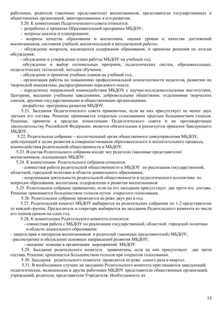 15
работники, родители (законные представители) воспитанников, представители государственных и
общественных организаций, заинтересованных в его развитии.
5.20. К компетенции Педагогического совета относится:
- разработка и принятие Образовательной программы МБДОУ;
- вопросы анализа и планирования;
- вопросы качества образования и воспитания, оценки уровня и качества достижений
воспитанников, состояния учебной, воспитательной и методической работы;
- обсуждение вопросов, касающихся содержания образования, и принятие решения по итогам
обсуждения;
- обсуждение и утверждение плана работы МБДОУ на учебный год;
-обсуждение и выбор оптимальных программ, педагогических систем, образовательных,
педагогических технологий, методик обучения;
- обсуждение и принятие учебных планов на учебный год;
- организация работы по повышению профессиональной компетентности педагогов, развитию их
творческой инициативы, распространению передового опыта;
- определение направлений взаимодействия МБДОУ с научно-исследовательскими институтами,
Центрами, высшими учебными заведениями, добровольными обществами, отделениями творческих
союзов, другими государственными и общественными организациями;
-разработка программы развития МБДОУ.
5.21. Заседания Педагогического совета правомочны, если на них присутствует не менее двух
третьих его состава. Решение принимается открытым голосованием простым большинством голосов.
Решение, принятое в пределах компетенции Педагогического совета и не противоречащее
законодательству Российской Федерации, является обязательным и реализуется приказом Заведующего
МБДОУ.
5.22. Родительское собрание – коллегиальный орган общественного самоуправления МБДОУ,
действующий в целях развития и совершенствования образовательного и воспитательного процесса,
взаимодействия родительской общественности и МБДОУ.
5.23. В состав Родительского собрания входят все родители (законные представители)
воспитанников, посещающих МБДОУ.
5.24. К компетенции Родительского собрания относится:
- совместная работа родительской общественности и МБДОУ по реализации государственной,
областной, городской политики в области дошкольного образования;
- координация деятельности родительской общественности и педагогического коллектива по
вопросам образования, воспитания, оздоровления и развития воспитанников
5.25. Родительское собрание правомочно, если на его заседании присутствует две трети его состава.
Решение принимается большинством голосов путем открытого голосования.
5.26. Родительское собрание проводится не реже двух раз в год.
5.27. Родительский комитет МБДОУ выбирается на родительских собраниях по 1-2 представителю
от каждой группы. Председатель и секретарь выбирается на заседании Родительского комитета из числа
его членов сроком на один год.
5.28. К компетенции Родительского комитета относится:
- совместная работа с МБДОУ по реализации государственной, областной, городской политики
в области дошкольного образования;
- защита прав и интересов воспитанников и родителей (законных представителей) МБДОУ;
- рассмотрение и обсуждение основных направлений развития МБДОУ;
- оказание помощи в организации мероприятий МБДОУ.
5.29. Заседание родительского комитета правомочны, если на них присутствует две трети
состава. Решение принимается большинством голосов при открытом голосовании.
5.30. Заседания родительского комитета проводится не реже одного раза в квартал.
5.31. В необходимых случаях на заседание Родительского комитета приглашаются заведующий,
педагогические, медицинские и другие работники МБДОУ представители общественных организаций,
учреждений, родители, представители Учредителя. Необходимость их
 