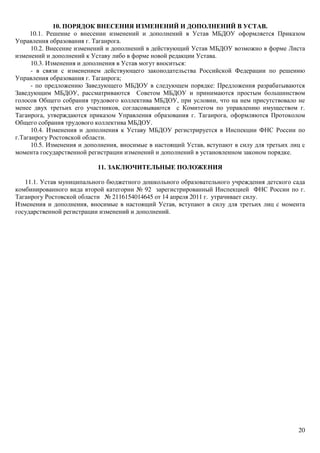 20
10. ПОРЯДОК ВНЕСЕНИЯ ИЗМЕНЕНИЙ И ДОПОЛНЕНИЙ В УСТАВ.
10.1. Решение о внесении изменений и дополнений в Устав МБДОУ оформляется Приказом
Управления образования г. Таганрога.
10.2. Внесение изменений и дополнений в действующий Устав МБДОУ возможно в форме Листа
изменений и дополнений к Уставу либо в форме новой редакции Устава.
10.3. Изменения и дополнения в Устав могут вноситься:
- в связи с изменением действующего законодательства Российской Федерации по решению
Управления образования г. Таганрога;
- по предложению Заведующего МБДОУ в следующем порядке: Предложения разрабатываются
Заведующим МБДОУ, рассматриваются Советом МБДОУ и принимаются простым большинством
голосов Общего собрания трудового коллектива МБДОУ, при условии, что на нем присутствовало не
менее двух третьих его участников, согласовываются с Комитетом по управлению имуществом г.
Таганрога, утверждаются приказом Управления образования г. Таганрога, оформляются Протоколом
Общего собрания трудового коллектива МБДОУ.
10.4. Изменения и дополнения к Уставу МБДОУ регистрируется в Инспекции ФНС России по
г.Таганрогу Ростовской области.
10.5. Изменения и дополнения, вносимые в настоящий Устав, вступают в силу для третьих лиц с
момента государственной регистрации изменений и дополнений в установленном законом порядке.
11. ЗАКЛЮЧИТЕЛЬНЫЕ ПОЛОЖЕНИЯ
11.1. Устав муниципального бюджетного дошкольного образовательного учреждения детского сада
комбинированного вида второй категории № 92 зарегистрированный Инспекцией ФНС России по г.
Таганрогу Ростовской области № 2116154014645 от 14 апреля 2011 г. утрачивает силу.
Изменения и дополнения, вносимые в настоящий Устав, вступают в силу для третьих лиц с момента
государственной регистрации изменений и дополнений.
 
