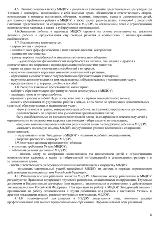 8
4.5. Взаимоотношения между МБДОУ и родителями (законными представителями) регулируются
Уставом и договором, включающим в себя взаимные права, обязанности и ответственность сторон,
возникающие в процессе воспитания, обучения, развития, присмотра, ухода и оздоровления детей,
длительность пребывания ребенка в МБДОУ, а также расчет размера платы, взимаемой с родителей
(законных представителей) за содержание ребенка в МБДОУ, за исключением детей с ограниченными
возможностями здоровья, а также с туберкулезной интоксикацией.
4.6.Отношения ребенка и персонала МБДОУ строятся на основе сотрудничества, уважения
личности ребенка и предоставления ему свободы развития в соответствии с индивидуальными
особенностями.
4.7. Воспитаннику гарантируется:
- охрана жизни и здоровья;
- защита от всех форм физического и психического насилия, оскорбления;
- защита его достоинства;
- удовлетворение потребностей в эмоционально-личностном общении;
-удовлетворение физиологических потребностей (в питании, сне, отдыхе и других) в
соответствии с его возрастом и индивидуальными особенностями развития;
- право на развитие его творческих способностей и интересов;
- получение помощи в коррекции имеющихся отклонений в развитии;
- образование в соответствии с государственным образовательным стандартом;
- получение дополнительных (в том числе платных) образовательных и медицинских услуг;
- предоставление игр, игрушек, учебных пособий.
4.8. Родители (законные представители) имеют право:
- выбирать образовательную программу из числа используемых в МБДОУ;
- защищать права и интересы ребенка;
-принимать участие в работе Педагогического совета с правом совещательного голоса;
-вносить предложения по улучшению работы с детьми, в том числе по организации дополнительных
(платных) образовательных и медицинских услуг;
-присутствовать в группе, которую посещает ребенок, на условиях, определяемых договором;
-ходатайствовать об отсрочке или уменьшении причитающейся платы;
- быть освобожденными от взимания родительской платы за содержание в детском саду детей с
ограниченными возможностями здоровья или имеющих туберкулезную интоксикацию;
-получать компенсацию внесенной ими родительской платы за содержание ребенка в МБДОУ;
-оказывать посильную помощь МБДОУ по улучшению условий воспитания и содержания
воспитанников;
- заслушивать отчеты Заведующего МБДОУ и педагогов о работе с воспитанником;
- досрочно расторгать договор с МБДОУ.
4.9.Родители (законные представители) обязаны:
- выполнять требования Устава МБДОУ;
- соблюдать условия договора с МБДОУ;
- вносить плату за содержание воспитанников (за исключением детей с ограниченными
возможностями здоровья, а также с туберкулезной интоксикацией) в установленном размере и в
установленные сроки.
- нести ответственность за бережное отношение воспитанников к имуществу МБДОУ;
-возмещать материальный ущерб, нанесённый МБДОУ их детьми, в порядке, определенном
действующим законодательством Российской Федерации.
4.10.Работодателем для работника является МБДОУ. Отношения между работником и МБДОУ
регулируются Правилами внутреннего трудового распорядка, должностными инструкциями, Трудовым
договором и Коллективным договором (при наличии), заключенными в соответствии с действующим
законодательством Российской Федерации. При принятии на работу в МБДОУ Заведующий знакомит
принимаемых на работу педагогических и других работников под роспись с настоящим Уставом и
другими локальными актами, регламентирующими деятельность МБДОУ.
4.11.К педагогической деятельности в МБДОУ допускаются лица, имеющие среднее
профессиональное или высшее профессиональное образование. Образовательный ценз указанных
 