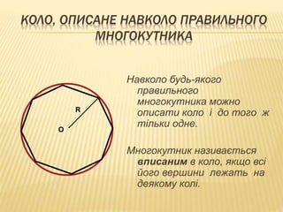 КОЛО, ОПИСАНЕ НАВКОЛО ПРАВИЛЬНОГО 
МНОГОКУТНИКА 
Навколо будь-якого 
правильного 
многокутника можно 
описати коло і до того ж 
тільки одне. 
Многокутник називається 
вписаним в коло, якщо всі 
його вершини лежать на 
деякому колі. 
О 
R 
 