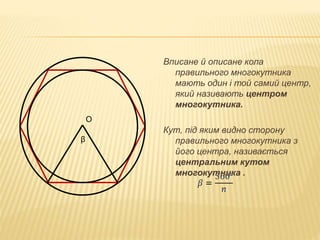 Вписане й описане кола 
правильного многокутника 
мають один і той самий центр, 
який називають центром 
многокутника. 
Кут, під яким видно сторону 
правильного многокутника з 
його центра, називається 
центральним кутом 
многокутника . 
О 
β 
 
