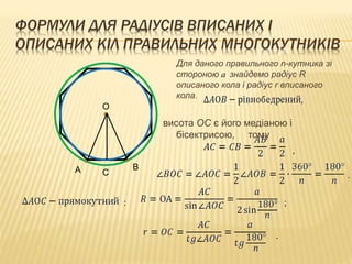 ФОРМУЛИ ДЛЯ РАДІУСІВ ВПИСАНИХ І 
ОПИСАНИХ КІЛ ПРАВИЛЬНИХ МНОГОКУТНИКІВ 
Для даного правильного n-кутника зі 
стороною a знайдемо радіус R 
описаного кола і радіус r вписаного 
кола. 
висота ОС є його медіаною і 
бісектрисою, тому 
О 
А В 
С 
, 
. 
: ; 
. 
 