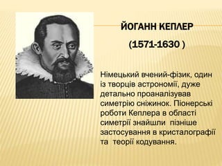 ЙОГАНН КЕПЛЕР 
(1571-1630 ) 
Німецький вчений-фізик, один 
із творців астрономії, дуже 
детально проаналізував 
симетрію сніжинок. Піонерські 
роботи Кеплера в області 
симетрії знайшли пізніше 
застосування в кристалографії 
та теорії кодування. 
 