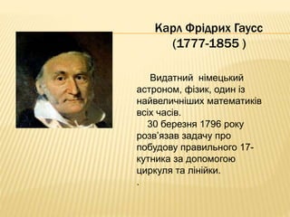 Карл Фрідрих Гаусс 
(1777-1855 ) 
Видатний німецький 
астроном, фізик, один із 
найвеличніших математиків 
всіх часів. 
30 березня 1796 року 
розв’язав задачу про 
побудову правильного 17- 
кутника за допомогою 
циркуля та лінійки. 
. 
 