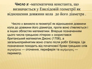 Число π -математична константа, що 
визначається у Евклідовій геометрії як 
відношення довжини кола до його діаметра . 
Число π виникло в геометрії як відношення довжини 
кола до довжини його діаметра, проте воно з'являється і 
в інших областях математики. Вперше позначенням 
цього числа грецькою літерою π скористався 
британський математик Джонс (1706), а 
загальноприйнятим воно стало після робіт Ейлера. Це 
позначення походить від початкової букви грецьких слів 
περιφέρεια — оточення, периферія та περίμετρος — 
периметр. 
 
