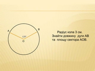 Радіус кола 3 см. 
Знайти довжину дуги АВ 
та площу сектора АОВ. 
А 
В 
О 
 