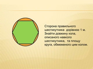 Сторона правильного 
шестикутника дорівнює 1 м. 
Знайти довжину кола, 
описаного навколо 
шестикутника, та площу 
круга, обмеженого цим колом. 
 