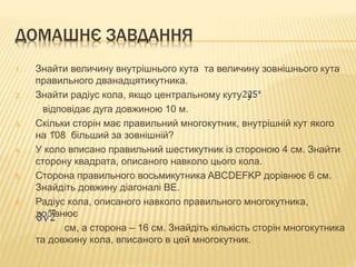 ДОМАШНЄ ЗАВДАННЯ 
1. Знайти величину внутрішнього кута та величину зовнішнього кута 
правильного дванадцятикутника. 
2. Знайти радіус кола, якщо центральному куту у 
відповідає дуга довжиною 10 м. 
3. Скільки сторін має правильний многокутник, внутрішній кут якого 
на 108 більший за зовнішній? 
4. У коло вписано правильний шестикутник із стороною 4 см. Знайти 
сторону квадрата, описаного навколо цього кола. 
5. Сторона правильного восьмикутника ABCDEFKP дорівнює 6 см. 
Знайдіть довжину діагоналі ВЕ. 
6. Радіус кола, описаного навколо правильного многокутника, 
дорівнює 
cм, а сторона – 16 см. Знайдіть кількість сторін многокутника 
та довжину кола, вписаного в цей многокутник. 
