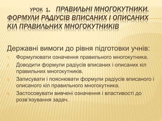 УРОК 1. ПРАВИЛЬНІ МНОГОКУТНИКИ. 
ФОРМУЛИ РАДІУСІВ ВПИСАНИХ І ОПИСАНИХ 
КІЛ ПРАВИЛЬНИХ МНОГОКУТНИКІВ 
Державні вимоги до рівня підготовки учнів: 
1. Формулювати означення правильного многокутника. 
2. Доводити формули радіусів вписаних і описаних кіл 
правильних многокутників. 
3. Записувати і пояснювати формули радіусів вписаного і 
описаного кіл правильного многокутника. 
4. Застосовувати вивчені означення і властивості до 
розв’язування задач. 
 