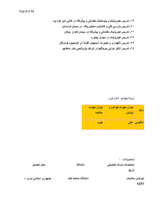 Page 5 of 13
١٩-‫ﯾزد‬ ‫ﮐوه‬ ‫ﺷﯾر‬ ‫ﮐﺎﺷﯽ‬ ‫در‬ ‫ﭘﯾﺷرﻓﺗﮫ‬ ‫و‬ ‫ﻣﻘدﻣﺎﺗﯽ‬ ‫ﭘﻧوﻣﺎﺗﯾﮏ‬ ‫و‬ ‫ھﯾدروﻟﯾﮏ‬ ‫ﺗدرﯾس‬
٢٠-‫ﻓﻧﯽ‬ ‫ﺑﺎزرﺳﯽ‬ ‫ﺗدرﯾس‬‫ﮐردﺳﺗﺎن‬ ‫ﺳﯾﻣﺎن‬ ‫در‬ ‫ﻣﺎﻧﯾﺗورﯾﻧﮓ‬ ‫ﮐﺎﻧدﯾﺷن‬ ‫و‬
٢١-‫ﺑوﮐﺎن‬ ‫ﮐﺎوان‬ ‫ﺳﯾﻣﺎن‬ ‫در‬ ‫ﭘﯾﺷرﻓﺗﮫ‬ ‫و‬ ‫ﻣﻘدﻣﺎﺗﯽ‬ ‫ھﯾدروﻟﯾﮏ‬ ‫ﺗدرﯾس‬
٢٢-‫ﺑﺟﻧورد‬ ‫ﺳﯾﻣﺎن‬ ‫در‬ ‫ھﯾدروﻟﯾﮏ‬ ‫ﺗدرﯾس‬
٢٣-‫ای‬ ‫ﮔﻠوﻟﮫ‬ ‫آﺳﯾﺎﺑﮭﺎی‬ ‫ﺗﻌﻣﯾرات‬ ‫و‬ ‫ﻧﮕﮭداری‬ ‫ﺗدرﯾس‬‫ھرﻣزﮔﺎن‬ ‫آﻟوﻣﯾﻧﯾوم‬
٢٤-‫ﺑﯾرﯾﻧﮕﮭ‬ ‫ﺧراﺑﯽ‬ ‫آﻧﺎﻟﯾز‬ ‫ﺗدرﯾس‬‫ﭘﺗروﺷﯾﻣﯽ‬ ‫ﺷرﮐت‬ ‫در‬ ‫ﺎ‬‫ﻣﺎھﺷﮭر‬ ‫ﺑﻧدر‬
‫ﺧﺎرﺟﻲ‬ ‫زﺑﺎﻧﮭﺎي‬:
‫زﺑﺎن‬
‫و‬ ‫ﺧواﻧدن‬ ‫ﻣﮭﺎرت‬ ‫ﻣﯾزان‬
‫ﻧوﺷﺗن‬
‫ﻣﯾز‬‫ﻣﮭﺎرت‬ ‫ان‬
‫ﻣﮑﺎﻟﻣﮫ‬
‫اﻧﮕﻠﯾﺳﻲ‬‫ﻋﺎﻟﻲ‬‫ﺧوب‬
‫ﺗﺤﺼﯿﻼت‬:
‫ﺗﺣﺻﯾﻠﻲ‬ ‫ﻣدرک‬ ‫ﻣﺷﺧﺻﺎت‬‫داﻧﺷﮕﺎه‬‫ﺗﺣﺻﯾل‬ ‫ﻣﺣل‬
‫ﺗﺎرﯾﺦ‬
‫ﻟﯾﺳﺎﻧس‬‫ﻣﮑﺎﻧﯾﮏ‬‫ﻧﻔت‬ ‫ﺻﻧﻌت‬ ‫داﻧﺷﮕﺎه‬‫اﯾران‬ ‫اﺳﻼﻣﻲ‬ ‫ﺟﻣﮭوري‬–
1377
 
