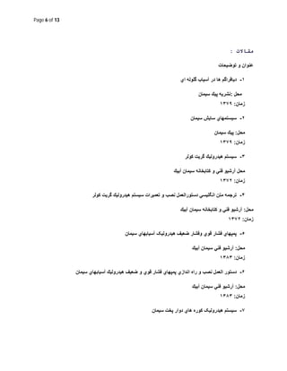 Page 6 of 13
‫ﻣﻘﺎﻻت‬:
‫ﺗوﺿﯾﺣﺎت‬ ‫و‬ ‫ﻋﻧوان‬
١-‫دﯾﺎﻓراﮔم‬‫ھﺎ‬‫در‬‫آﺳﯾﺎب‬‫ﮔﻠوﻟﮫ‬‫اي‬
‫ﻣﺣل‬:‫ﺳﯾﻣﺎن‬ ‫ﭘﯾك‬ ‫ﻧﺷرﯾﮫ‬
‫زﻣﺎن‬:١٣٧٩
٢-‫ﺳﯾﻣﺎن‬ ‫ﺳﺎﯾش‬ ‫ﺳﯾﺳﺗﻣﮭﺎي‬
‫ﻣﺣل‬:‫ﺳﯾﻣﺎن‬ ‫ﭘﯾك‬
‫زﻣﺎن‬:١٣٧٩
٣-‫ﻛوﻟر‬ ‫ﮔرﯾت‬ ‫ھﯾدروﻟﯾك‬ ‫ﺳﯾﺳﺗم‬
‫آﺑﯾك‬ ‫ﺳﯾﻣﺎن‬ ‫ﻛﺗﺎﺑﺧﺎﻧﮫ‬ ‫و‬ ‫ﻓﻧﻲ‬ ‫آرﺷﯾو‬ ‫ﻣﺣل‬
‫زﻣﺎن‬:١٣٧٢
۴-‫ﻛوﻟر‬ ‫ﮔرﯾت‬ ‫ھﯾدروﻟﯾك‬ ‫ﺳﯾﺳﺗم‬ ‫ﺗﻌﻣﯾرات‬ ‫و‬ ‫ﻧﺻب‬ ‫دﺳﺗوراﻟﻌﻣل‬ ‫اﻧﮕﻠﯾﺳﻲ‬ ‫ﻣﺗن‬ ‫ﺗرﺟﻣﮫ‬
‫ﻣﺣل‬:‫آﺑﯾك‬ ‫ﺳﯾﻣﺎن‬ ‫ﻛﺗﺎﺑﺧﺎﻧﮫ‬ ‫و‬ ‫ﻓﻧﻲ‬ ‫آرﺷﯾو‬
‫زﻣﺎن‬:١٣٧٢
٥-‫و‬ ‫ﻗوي‬ ‫ﻓﺷﺎر‬ ‫ﭘﻣﭘﮭﺎي‬‫ﺳﯾﻣﺎن‬ ‫آﺳﯾﺎﺑﮭﺎي‬ ‫ھﯾدروﻟﯾﮏ‬ ‫ﺿﻌﯾف‬ ‫ﻓﺷﺎر‬
‫ﻣﺣل‬:‫آﺑﯾك‬ ‫ﺳﯾﻣﺎن‬ ‫ﻓﻧﻲ‬ ‫آرﺷﯾو‬
‫زﻣﺎن‬:١٣٨٣
۶-‫اﻧدازي‬ ‫راه‬ ‫و‬ ‫ﻧﺻب‬ ‫اﻟﻌﻣل‬ ‫دﺳﺗور‬‫ﭘ‬‫ﻣ‬‫ﭘ‬‫ﺳﯾﻣﺎن‬ ‫آﺳﯾﺎﺑﮭﺎي‬ ‫ھﯾدروﻟﯾك‬ ‫ﺿﻌﯾف‬ ‫و‬ ‫ﻗوي‬ ‫ﻓﺷﺎر‬ ‫ﮭﺎي‬
‫ﻣﺣل‬:‫آﺑﯾك‬ ‫ﺳﯾﻣﺎن‬ ‫ﻓﻧﻲ‬ ‫آرﺷﯾو‬
‫زﻣﺎن‬:١٣٨٣
٧-‫ﺳﯾﻣﺎن‬ ‫ﭘﺧت‬ ‫دوار‬ ‫ھﺎي‬ ‫ﮐوره‬ ‫ھﯾدروﻟﯾﮏ‬ ‫ﺳﯾﺳﺗم‬
 