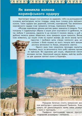 № Л ' ^ Ж ^ " Д . ф Л ' £
Як виникла колона
коринфського ордеру
Архітектурні грецькі стилі різняться за ордерами, тобто за розташуванням
основних архітектурних частин споруди, серед яких головну роль відіграють
колони. Таких ордерів три: доричний, Іонічний, коринфський. Про виникнення
коринфського ордеру існує прекрасна легенда, переказана Вітрувієм.
«Молода коринфська дівчина раптово важко захворіла й померла. Після
похорону її годувальниця зібрала в кошик різні коштовності й дрібнички, як
так любила її вихованка, віднесла їх до могили й поклала зверху, а щоб ц
дрібниці якомога довше збереглися, вона прикрила кошик кришкою. Випад-
ково виявилось, що кошик стояв на корінні аканфа. До весни аканф пустив
t _M __ паростки і пробився крізь отвори плетеного дна, але
- ^ оскільки з боків кошика на нього тиснула вага кришки
jji* рослина вигиналася по боках, утворюючи завитки.
l ^ f i p ^ ^ f E Одного разу повз некрополь проходив скульптор
B t j f l y КаллІмах, якого за витонченість його робіт афіняни прозва-
ли майстром. Він відзначив цей кошик, обрамлений ніжним
молодим листям. Захоплений красою форми, майстер зробив
за цим зразком капітелі колон в Коринфі».
Упродовж багатьох століть прекрасним зраз
ком архітектури є давньогрецький Парфенон. Знавц
кажуть: «У давньогрецького храму немає розмірів
у нього є пропорції».
Парфенон приголомшує красою простоти
поєднанням розрахунку і натхнення.
 
