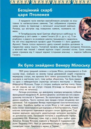 £М ЇМ ЇШМ ЇМ їШМ. ЇМ. V&M ЇМ Ї А
Як було знайдено Венеру Мілоську
З прадавніх часів ювеліри вирізьблювали рельєфи на кош-
товних та напівкоштовних каменях. Такі зображення отримали
назву «геми» (у перекладі з латинської «коштовний камінь»).
Рельєф, що виступає над поверхнею каменя, називають ка-
меєю.
У Петербурзькому музеї Ермітаж зберігається найбільша та
найвідоміша у світі камея — камея Гонзаго (III ст. до н. е.). її ви-
різьблено з рідкого за розміром шматка тришарового сардонікса.
На ній чітко виділяються профілі царя Птолемея II і його дружини
Арсиної. Немов голоси музичного дуету кожний профіль доповнює та
підкреслює красу іншого. Чоловічий профіль відблискує холодною білизною,
а жіночий має теплий і ніжний відтінок старої слонової кістки. Свою назву
камея отримала від її першої відомої історикам власниці — маркізи Ізабелли
Гонзаго.
1820 року грецький селянин з острова Мілос, розташованого в Егей-
ському морі, знайшов на своєму городі дивовижний скарб: старовинну
мармурову статую, яка вразила його своєю досконалістю. Вона була
захована в кам'яному гроті, тому добре збереглась. Так була відкри-
та одна з найвидатніших скульптур світового мистецтва — Венера
(Афродіта) Мілоська. Поруч зі статуєю знайшли кам'яну плиту. Напис
на ній свідчив, що цю статую створив Агесандр чи Александр (ім'я
митця чітко не читалось).
Легенда розповідає, що дивовижну знахідку випадково побачив
французький мандрівник Ж. Дюмон-Дюрвіль і розповів про неї у фран-
цузькому посольстві в Туреччині. За скульптурою одразу було виря-
джено корабель. Проте селянин вже продав статую місцевому свя-
щенникові. Той подарував Венеру перекладачеві константинопольсь-
кого паші. Корабель прибув на острів Мілос у той самий момент,
коли статую завантажували для відправки в Константинополь. Новий
власник категорично відмовився продати статую французам. Тоді
моряки вирішили заволодіти дорогоцінним витвором мистецтва
за допомогою сили. Пролунали постріли з корабельних гармат,
розпочався бій. Можливо, саме тоді у статуї були відбиті руки.
Зрештою Венеру Мілоську відвезли у Францію й подарували ко-
ролю ЛюдовІку XVIII. Нині ця дивовижна статуя є однією з най-
головніших окрас Луврського музею в Парижі.
 