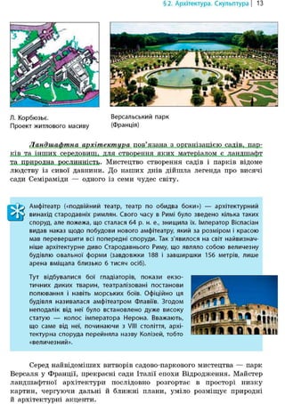 Л. Корбюзье. Версальський парк
Проект житлового масиву (Франція)
Ландшафтна архітектура пов'язана з організацією садів, пар-
ків та інших середовищ, для створення яких матеріалом є ландшафт
та природна рослинність. Мистецтво створення садів і парків відоме
людству із сивої давнини. До наших днів дійшла легенда про висячі
сади Семіраміди — одного із семи чудес світу.
§2. Архітектура. Скульптура | 13
Амфітеатр («подвійний театр, театр по обидва боки») — архітектурний
винахід стародавніх римлян. Свого часу в Римі було зведено кілька таких
споруд, але пожежа, що сталася 64 р. н. е., знищила їх. імператор Віспасіан
видав наказ щодо побудови нового амфітеатру, який за розміром і красою
мав перевершити всі попередні споруди. Так з'явилося на світ найвизнач-
ніше архітектурне диво Стародавнього Риму, що являло собою величезну
будівлю овальної форми (завдовжки 188 і завширшки 156 метрів, лише
арена вміщала близько 6 тисяч осіб).
Тут відбувалися бої гладіаторів, покази екзо-
тичних диких тварин, театралізовані постанови
полювання і навіть морських боїв. Офіційно ця
будівля називалася амфітеатром Флавіїв. Згодом
неподалік від неї було встановлено дуже високу
статую — колос імператора Нерона. Вважають,
що саме від неї, починаючи з VIII століття, архі-
тектурна споруда перейняла назву Колізей, тобто
«величезний».
Серед найвідоміших витворів садово-паркового мистецтва — парк
Версаля у Франції, прекрасні сади Італії епохи Відродження. Майстер
ландшафтної архітектури послідовно розгортає в просторі низку
картин, чергуючи дальні й ближні плани, уміло розміщує природні
й архітектурні акценти.
 
