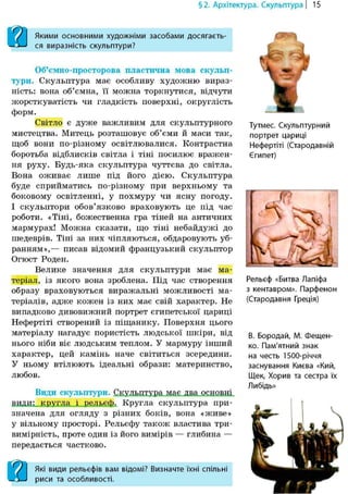 §2. Архітектура. Скульптура | 15
вЯкими основними художніми засобами досягаєть-
ся виразність скульптури?
ят
Об'ємно-просторова пластична мова скульп-
тури. Скульптура має особливу художню вираз-
ність: вона об'ємна, її можна торкнутися, відчути
жорсткуватість чи гладкість поверхні, округлість
форм.
Світло є дуже важливим для скульптурного
мистецтва. Митець розташовує об'єми й маси так,
щоб вони по-різному освітлювалися. Контрастна
боротьба відблисків світла і тіні посилює вражен-
ня руху. Будь-яка скульптура чуттєва до світла.
Вона оживає лише під його дією. Скульптура
буде сприйматись по-різному при верхньому та
боковому освітленні, у похмуру чи ясну погоду.
І скульптори обов'язково враховують це під час
роботи. «Тіні, божественна гра тіней на античних
мармурах! Можна сказати, що тіні небайдужі до
шедеврів. Тіні за них чіпляються, обдаровують уб-
ранням»,— писав відомий французький скульптор
Огюст Роден.
Велике значення для скульптури має ма-
теріал, із якого вона зроблена. Під час створення
образу враховуються виражальні можливості ма-
теріалів, адже кожен із них має свій характер. Не
випадково дивовижний портрет єгипетської цариці
Нефертіті створений із піщанику. Поверхня цього
матеріалу нагадує пористість людської шкіри, від
нього ніби віє людським теплом. У мармуру інший
характер, цей камінь наче світиться зсередини.
У ньому втілюють ідеальні образи: материнство,
любов.
Види скульптури. Скульптура має два основні
види.:_ кругла і рельєф. Кругла скульптура при-
значена для огляду з різних боків, вона «живе»
у вільному просторі. Рельєфу також властива три-
вимірність, проте один із його вимірів — глибина —
передається частково.
аЯкі види рельєфів вам відомі? Визначте їхні спільні
риси та особливості.
Тутмес. Скульптурний
портрет цариці
Нефертіті (Стародавній
Єгипет)
Рельєф «Битва Лапіфа
з кентавром». Парфенон
(Стародавня Греція)
В. Бородай, М. Фещен-
ко. Пам'ятний знак
на честь 1500-річчя
заснування Києва «Кий,
Щек, Хори в та сестра їх
Либідь»
 