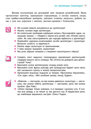 §2. Архітектура. Скульптура | 17
Вплив скульптури на духовний світ людини різнобічний. Вона
організовує простір, прикрашає середовище, в якому живуть люди,
стає ідейно-емоційним центром, увічнює істинно людське, робить те,
що є для нас дорогим і святим, наочно-зримим і близьким.
•
Які основні вимоги висуваються до архітектури?
Назвіть основні види архітектури.
На єгипетських гробницях карбували написи «Прославляйте царя», на
грецьких храмах — «Людина є мірою всіх речей» або «Пізнай самого
себе». Як саме світосприйняття цих народів відбилося в архітектурі?
Порівняйте художньо-композиційні засоби архітектури і скульптури.
Визначте схожість та відмінності.
Назвіть види скульптури за призначенням.
У яких жанрах працюють скульптори?
Яку роль відіграє матеріал у створенні скульптурного образу?
Складіть текст ведучого телепередачі, присвяченої архітектурній
спадщині вашого міста (селища). Які об'єкти ви доберете для демон-
страції? Чому?
Виконайте ескізи архітектурних споруд різних епох.
Виконайте ескіз фриза рельєфу для громадської будівлі свого міста
або населеного пункту в техніці паперопластики.
Організуйте візуальну подорож за темами: «Прогулянка Акрополем»,
«Сім чудес світу», «Мої улюблені вулиці, площі, будівлі».
«Живопис — мистецтво, на яке можна дивитися; скульптура — мисте-
цтво, яке можна обійти; архітектура — мистецтво, крізь яке можна
пройти» (Ден Райс).
«Зліпок передає тільки зовнішнє, я ж передаю і духовну суть. Я ося-
гаю всю правду, а не тільки ту, яка дається оку. Я підкреслюю риси,
що найбільше виражають настрій» (Огюст Роден).
 