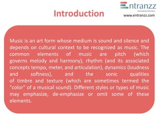 Introduction
Music is an art form whose medium is sound and silence and
depends on cultural context to be recognized as music. The
common elements of music are pitch (which
governs melody and harmony), rhythm (and its associated
concepts tempo, meter, and articulation), dynamics (loudness
and softness), and the sonic qualities
of timbre and texture (which are sometimes termed the
"color" of a musical sound). Different styles or types of music
may emphasize, de-emphasize or omit some of these
elements.
www.entranzz.com
 