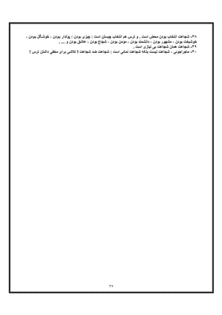 ٢٧
٣٨-‫اﻧﺗﺧﺎ‬ ‫ﺷﺟﺎﻋت‬، ‫ودن‬‫ﺑ‬ ‫ﮕل‬‫ﺧوﺷ‬ ، ‫ودن‬‫ﺑ‬ ‫ﭘوﻟدار‬ : ‫ﺑودن‬ ‫ﭼﯾزی‬ : ‫اﺳت‬ ‫ﭼﯾﺳﺗن‬ ‫اﻧﺗﺧﺎب‬ ‫ھم‬ ‫ﺗرس‬ ‫و‬ . ‫اﺳت‬ ‫ﻣﺣض‬ ‫ﺑودن‬ ‫ب‬
‫ﺑود‬ ‫داﻧﺷﻣﻧد‬ ، ‫ﺑودن‬ ‫ﻣﺷﮭور‬ ، ‫ﺑودن‬ ‫ﺧوﺷﺑﺧت‬. ... ‫و‬ ‫ﺑودن‬ ‫ﻋﺎﺷﻖ‬ ، ‫ﺑودن‬ ‫ﺷﺟﺎع‬ ، ‫ﺑودن‬ ‫ﻣؤﻣن‬ ، ‫ن‬
٣٩-‫ﺑ‬ ‫ﺷﺟﺎﻋت‬ ‫ھﻣﺎن‬ ‫ﺷﺟﺎﻋت‬. ‫اﺳت‬ ‫ﻧﯾﺎزی‬ ‫ﯽ‬
۴٠-، ‫ﻣﺎﺟراﺟوﺋﯽ‬‫ﻧﯾﺳت‬ ‫ﺷﺟﺎﻋت‬‫ﺑ‬! ‫ﺗرس‬ ‫داﺷﺗن‬ ‫ﻣﺧﻔﯽ‬ ‫ﺑرای‬ ‫ﺗﻼﺷﯽ‬ ! ‫ﺷﺟﺎﻋت‬ ‫ﺿد‬ ‫ﺷﺟﺎﻋت‬ : ‫اﺳت‬ ‫ﻧﻣﺎﺋﯽ‬ ‫ﺷﺟﺎﻋت‬ ‫ﻠﮑﮫ‬
 