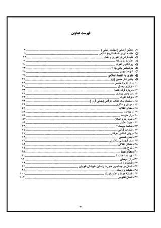 ٣
‫ﻋﻨﺎو‬ ‫ﻓﻬﺮﺳﺖ‬‫ﯾﻦ‬
1-‫آرﻣ‬ ‫زﻧدﮔﯽ‬................. ( ‫زﻣﯾﻧﯽ‬ ‫ﺑﮭﺷت‬ ) ‫ﺎﻧﯽ‬....................................................................۴
2-.......................... ‫اﺳﻼﻣﯽ‬ ‫ﺗﺎرﯾﺦ‬ ‫ﻓﻠﺳﻔﮥ‬ ‫ﺑر‬ ‫ای‬ ‫ﻣﻘدﻣﮫ‬........................................................٩
3-.......... ‫ﻋﻣل‬ ‫و‬ ‫ﺗﺋوری‬ ‫در‬ ‫ﮔراﺋﯽ‬ ‫ﻧﺎب‬..............................................................................١۴
4-.................................. ‫ﺧدا‬ ‫ورزی‬ ‫ﻋﺷﻖ‬....................................................................١٧
5-........................... ‫آﺧوﻧد‬ ‫رواﻧﮑﺎوی‬...........................................................................٢٠
6-................................................ ‫؟‬ ‫ﭼﮫ‬ ‫ﯾﻌﻧﯽ‬ ‫ﺧوﺷﺑﺧﺗﯽ‬.................................................٢٣
7-....................................................... ‫ﺑودن‬ ‫ﺷﮭﺎﻣت‬...................................................٢۵
8-............................................. ‫اﺳﻼﻣﯽ‬ ‫اﻗﺗﺻﺎد‬ ‫ﺑﮫ‬ ‫ﻧظری‬................................................٢٨
9-....................................................(‫)ع‬ ‫ﺣﺳﯾن‬ ‫دﮔر‬ ‫ﯾﮑﺑﺎر‬..............................................٣١
١٠-‫ر‬................................................... ‫ﺟﻧﺳﯽ‬ ‫ﻏرﯾزۀ‬ ‫از‬..................................................٣۴
١١-‫ﻓ‬........................................................... ‫وﺻﺎل‬ ‫و‬ ‫راق‬..............................................٣٧
١٢-‫د‬..................................................... ‫ﻏﺎﻟﯾﮫ‬ ‫ﻓرﻗﮥ‬ ‫رﺑﺎرۀ‬...............................................٣٩
١٣-‫د‬.......................................................... ‫ﺑﯾﻣﺎری‬ ‫وادی‬ ‫ر‬............................................۴١
١۴-‫ﺗ‬.............................................................. ‫آﺧرت‬ ‫وﺷﮥ‬.............................................۴٣
١۵-‫ﯾﮏ‬ ‫اﺳﺗﺣﺎﻟﮥ‬.............( ‫ﮔری‬ ‫)ﺑﮭﺎﺋﯽ‬ ‫ﻋرﻓﺎﻧﯽ‬ ‫اﻧﻘﻼب‬............................................................۴۶
١۶-‫ﻋ‬........................................................‫ﺎری‬ّ‫ﺗ‬‫ﺳ‬ ‫و‬ ‫رﻓﺎن‬...............................................۴٩
١٨-‫ﻣ‬.......................................................... ‫اﻧﻘﻼب‬ ‫ﻌﻧﺎی‬................................................۵١
١٩-‫رو‬ ‫روﺑﮫ‬...............................................................................................................۵٣
٢٠-‫ر‬................................................. ‫ﻣدرﺳﮫ‬ ‫از‬...........................................................۵۵
٢١-‫اﻣﮑﺎ‬ ‫و‬ ‫ﺿرورت‬.................................. ‫ن‬..................................................................۵۶
٢٢-‫ﺣ‬........................................................... ‫ﻋﺷﻖ‬ ‫دﯾث‬................................................۵٩
٢٣-............ ‫؟‬ ‫ﭼﯾﺳت‬ ‫ﺣﮑﻣت‬...........................................................................................۶٣
٢۴-‫ا‬........................................................... ‫ﻗرآﻧﯽ‬ ‫ﺷﺎرات‬..............................................۶۵
٢۵-‫ﺷﻧﺎﺳﯽ‬ ‫روش‬‫ﻋ‬................ ‫رﻓﺎﻧﯽ‬................................................................................۶٧
٢۶-‫ا‬................................. ‫ﺷﻧﺎﺳﯽ‬ ‫ﯾﻣﺎن‬.........................................................................٧۴
٢٧-‫ر‬.................. ‫زﻧﺎﺷوﺋﯽ‬ ‫ﻓروﭘﺎﺷﯽ‬ ‫از‬.............................................................................٧٧
٢٨-‫ﻓ‬............................. ‫اﺧﻼﻗﯽ‬ ‫ﺿﺎﺋل‬............................................................................٨٢
٢٩-‫ﺷ‬............................................. ‫ﺣﺎل‬ ‫رح‬.................................................................٨۵
٣٠-‫ﻣ‬.................................................... ‫ﻓﺳﺎد‬ ‫ﻌﻧﺎی‬........................................................٨٨
٣١-‫ﭼ‬............................................ ‫؟‬ ‫ھﺳت‬ ‫ﺧدا‬ ‫را‬...........................................................٩٠
٣٢-‫ر‬..................................................... ‫دوﺳﺗﯽ‬ ِ ‫از‬.......................................................٩٢
٣٣-‫ﻗ‬.....................................................‫واژه‬ ‫ﯾﺎﻣت‬........................................................٩۴
٣۴-‫ا‬........ ‫ﺧوﯾش‬ ‫ﺧوﯾﺷﺗن‬ ‫راﺳﺗﯾن‬ ‫ﺻورت‬ ‫ﺟﺳﺗﺟوی‬ ‫در‬ ‫ﻧﺳﺎن‬.....................................................٩۶
٣۵-‫ﺣ‬................................................ ‫رﺳﺎﻧﮫ‬ ‫و‬ ‫ﻘﯾﻘت‬.......................................................٩٨
٣۶-‫ا‬................................... ‫ﻓرزﻧد‬ ‫ﻋﺷﻖ‬ ‫و‬ ‫ھوﻣﺎ‬ ‫ﻓﺳﺎﻧﮥ‬.......................................................١٠١
٣٧-‫ا‬.............................................................. ‫ﻗﻘﻧوﺳﯽ‬ ‫ﻧﺳﺎن‬...........................................١٠۴
 