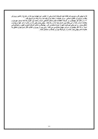 ٤٨
‫رورش‬‫ﭘ‬ ‫ور‬‫ﮐﺷ‬ ‫از‬ ‫ﺎرج‬‫ﺧ‬ ‫در‬ ‫ﮫ‬‫ﮐ‬ ‫ود‬‫ﺑ‬ ‫ت‬‫ﻧﮭﺿ‬ ‫ن‬‫اﯾ‬ ‫ر‬‫ﻋﻧﺎﺻ‬ ‫از‬ ‫ﯽ‬‫ﺑرﺧ‬ ‫دۀ‬‫ﺷ‬ ‫ﮫ‬‫ﻓروﺧﺗ‬ ‫ود‬‫ﺧ‬ ‫ﮥ‬‫ﺗﻔﺎﻟ‬ ‫د‬‫ﺷ‬ ‫ﻣوﺳوم‬ ‫ﮔری‬ ‫ﺑﮭﺎﺋﯽ‬ ‫ﺑﮫ‬ ‫ﮐﮫ‬
. ‫رﻓت‬ ‫ﺗﺎرﯾﺦ‬ ‫دان‬ ‫زﺑﺎﻟﮫ‬ ‫ﺑﮫ‬ ‫و‬ ‫ﺷد‬ ‫ﭘﺎک‬ ‫اﯾران‬ ‫ﺧﺎک‬ ‫از‬ ‫ھﻣﯾﺷﮫ‬ ‫ﺑرای‬ ، ‫اﺳﻼﻣﯽ‬ ‫اﻧﻘﻼب‬ ‫ﭘﯾروزی‬ ‫ﺑﺎ‬ ‫و‬ ‫ﯾﺎﻓت‬
١٧-‫د‬‫ذھ‬‫ﻣ‬ ‫ھﻣﺎن‬ ‫اﻋﺗﻘﺎدات‬ ‫ﻋرﺻﮥ‬ ‫در‬ ‫ﺑﮭﺎﺋﯾﮕری‬ ‫آﺧر‬ ‫ﮐﻼم‬ ‫ر‬‫و‬ ‫ﺎن‬‫ﻣﮭرﺑ‬ ‫ﯾﺎر‬‫ﺑﺳ‬ ‫دا‬‫ﺧ‬ ‫ﮫ‬‫ﮐ‬ ‫وان‬‫ﻋﻧ‬ ‫ن‬‫اﯾ‬ ‫ت‬‫ﺗﺣ‬ ‫و‬ ‫ت‬‫اﺳ‬ ‫ذھﺑﯽ‬‫ﻻﻣ‬ ‫ب‬
‫از‬ ‫ﺎی‬‫رھ‬ ‫و‬ ‫آزاد‬ ‫ﯾﻌﻧﯽ‬ ‫ﺑودن‬ ‫ﺑﮭﺎﺋﯽ‬ . ‫ﺑﺎﺷد‬ ‫رھﺎ‬ ‫و‬ ‫آزاد‬ ‫ﺑﺎﯾد‬ ‫اﻧﺳﺎن‬ ‫ﭘس‬ ‫ﺑﺧﺷد‬ ‫ﻣﯽ‬ ‫را‬ ‫ھﻣﮫ‬ ‫و‬ ‫اﺳت‬ ‫ﺑﺧﺷﻧده‬‫ھ‬‫ﭘﯾ‬ ‫و‬ ‫د‬‫ﻋﮭ‬ ‫ر‬‫و‬ ‫ﺎن‬‫ﻣ‬
‫اش‬ ‫ﺗﻌﻣﺎری‬‫اﺳ‬ ‫وع‬‫ﻧ‬ ‫از‬ ‫م‬‫آﻧﮭ‬ ‫زم‬‫ﻟﯾﺑراﻟﯾ‬ ‫ﯽ‬‫ﯾﻌﻧ‬ ‫اﯾن‬ ‫و‬ . ‫ﺑودن‬ ‫اﺧﻼق‬.‫ور‬‫ﻓﺟ‬ ‫و‬ ‫ﻖ‬‫ﻓﺳ‬ ‫ﺎﻟت‬‫اﺻ‬ ‫ب‬‫ﻣﮑﺗ‬ ‫ﺎﺋﯾﮕری‬‫ﺑﮭ‬‫و‬‫ﺧود‬‫ﯽ‬‫ﻓروﺷ‬
‫و‬‫ﺟ‬ ‫ل‬‫ﻧﺳ‬ ‫ر‬‫اﮐﺛ‬ ‫ﻼب‬‫اﻧﻘ‬ ‫روزی‬‫ﭘﯾ‬ ‫از‬ ‫س‬‫ﭘ‬ ‫ﯽ‬‫وﻟ‬ . ‫د‬‫ﮐﻧﻧ‬ ‫ﯽ‬‫ﻣ‬ ‫ﯽ‬‫ﺟﺎﺳوﺳ‬ ‫ﺎن‬‫ﺟﮭ‬ ‫ر‬‫ﺳراﺳ‬ ‫در‬ ‫ﺑﮭﺎﺋﯾﺎن‬ ‫اﮐﺛر‬ ‫ﻟذا‬ ‫و‬ . ‫اﺳت‬‫ﺑ‬ ‫ﻖ‬‫ﻣﺗﻌﻠ‬ ‫ان‬‫ﮫ‬
. ‫ﺷدﻧد‬ ‫ﻣﺳﻠﻣﺎن‬ ‫و‬ ‫ﺟﺳﺗﻧد‬ ‫ﺑﯾزاری‬ ‫ﻓرﻗﮫ‬ ‫اﯾن‬ ‫از‬ ‫و‬ ‫ﺷده‬ ‫ﺑﯾدار‬ ‫ﺑﮭﺎﺋﯽ‬ ‫ھﺎی‬ ‫ﺧﺎﻧواده‬
 