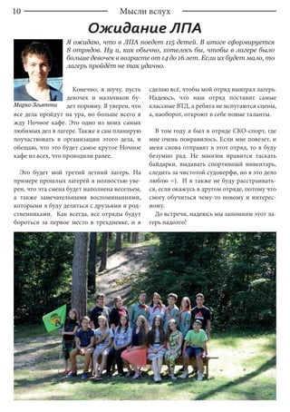10 Мысли вслух
Ожидание ЛПА
Я ожидаю, что в ЛПА поедет 115 детей. В итоге сформируется
8 отрядов. Ну и, как обычно, хотелось бы, чтобы в лагере было
больше девочек в возрасте от 14 до 16 лет. Если их будет мало, то
лагерь пройдёт не так удачно.
Марко Згьятти
Конечно, я шучу, пусть
девочек и мальчиков бу-
дет поровну. Я уверен, что
все дела пройдут на ура, но больше всего я
жду Ночное кафе. Это одно из моих самых
любимых дел в лагере. Также я сам планирую
поучаствовать в организации этого дела, и
обещаю, что это будет самое крутое Ночное
кафе из всех, что проводили ранее.
Это будет мой третий летний лагерь. На
примере прошлых лагерей я полностью уве-
рен, что эта смена будет наполнена весельем,
а также замечательными воспоминаниями,
которыми я буду делиться с друзьями и род-
ственниками. Как всегда, все отряды будут
бороться за первое место в трехдневке, и я
сделаю всё, чтобы мой отряд выиграл лагерь.
Надеюсь, что наш отряд поставит самые
классные ВТД, а ребята не испугаются сцены,
а, наоборот, откроют в себе новые таланты.
В том году я был в отряде СКО-спорт, где
мне очень понравилось. Если мне повезет, и
меня снова отправят в этот отряд, то я буду
безумно рад. Не многим нравится таскать
байдарки, выдавать спортивный инвентарь,
следить за чистотой судоверфи, но я это дело
люблю =). И я также не буду расстраивать-
ся, если окажусь в другом отряде, потому что
смогу обучиться чему-то новому и интерес-
ному.
До встречи, надеюсь мы запомним этот ла-
герь надолго!
 