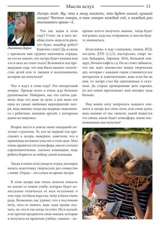 11Мысли вслух
Лагерь 2016. Ну, что я могу сказать, это будет самый лучший
лагерь! Честно говоря, я так говорю каждый год, и каждый раз
оказываюсь права =).
Что нас ждем в этом
году? Стоит ли в него во-
обще ехать, ведь есть риск,
что будет недобор ребят?
Конечно стоит! Да, в связи
с кризисом нам труднее наполнить отряды,
но это не значит, что лагерь будет плохим или
что в него не стоит ехать! Вспомните все пре-
дыдущие года, что вам было важнее: количе-
ство детей или те эмоции и воспоминания,
которые вы получили?
Что я ждут в этом году? Это интересный
вопрос. Прежде всего я очень жду большое
рукопожатие. Наверное, вас это слегка уди-
вило, ведь это даже не дело, а для меня это
одно из самых любимых мероприятий лаге-
ря, ведь именно тогда мы впервые знакомим-
ся с ребятами, находим друзей, с которыми
давно не виделись.
Второе место в списке моих ожиданий по-
лучает стратегия. Те, кто не первый год при-
езжают в лагерь, наверное, заметили, что я
принимаю активное участие в этом деле. Мне
очень нравится это атмосфера, она не столько
соревновательная, сколько командная, ведь
ребята борются за победу своей команды.
Также я очень хочу увидеть отряд, поскорее
начать подготовку творческих дел совместно
с ними. Отряд – это семья на время лагеря.
В этом лагере мне очень хочется попасть
на какую-то новую учебу, которая будет ко-
лоссально отличаться от всех остальных: в
том году это была верстка, чему я была очень
рада. Возможно, вас удивит, что я постоянно
хочу, чего-то нового, ведь куда проще изу-
чать, то, что и так когда-то учил. Ну и пускай,
я не против продвигать свои знания, которые
я получила на прошлых учебах, главное – ис-
кренне хотеть получить знания, тогда будет
всё равно, куда вас отправили, и чем вы буде-
те заниматься.
Безусловно, я жду станцовок, спевок, ВТД,
костров, ДТП (1,2,3), мастерских, спорт ча-
сов, байдарки, Зарницу 2016, Большой кон-
церт, Ночное кафе и т.д. Но не стоит забывать,
что нас ждет множество новых творческих
дел, которые с каждым годом становятся все
интереснее и замечательнее, ведь если бы не
они, то лагерь стал бы однотипным и скуч-
ным. Да старые проверенные дела хороши,
но всё новое притягивает наш интерес куда
больше.
Под конец хочу попросить каждого вло-
жить в лагерь все свои силы, всю свою душу,
ведь именно от нас зависит, какой выдастся
эта смена, какая будет атмосфера, какие вос-
поминания мы получим!
Лысикова Дарья
 