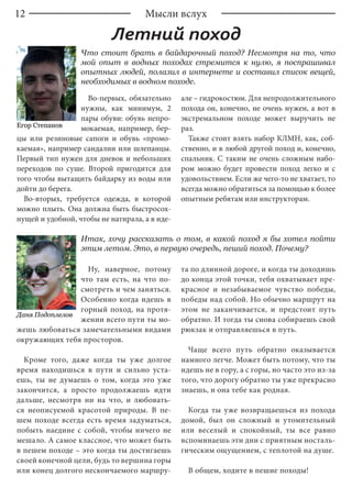 12
Во-первых, обязательно
нужны, как минимум, 2
пары обуви: обувь непро-
мокаемая, например, бер-
цы или резиновые сапоги и обувь «промо-
каемая», например сандалии или шлепанцы.
Первый тип нужен для дневок и небольших
переходов по суше. Второй пригодится для
того чтобы вытащить байдарку из воды или
дойти до берега.
Во-вторых, требуется одежда, в которой
можно плыть. Она должна быть быстросох-
нущей и удобной, чтобы не натирала, а в иде-
але – гидрокостюм. Для непродолжительного
похода он, конечно, не очень нужен, а вот в
экстремальном походе может выручить не
раз.
Также стоит взять набор КЛМН, как, соб-
ственно, и в любой другой поход и, конечно,
спальник. С таким не очень сложным набо-
ром можно будет провести поход легко и с
удовольствием. Если же чего-то не хватает, то
всегда можно обратиться за помощью к более
опытным ребятам или инструкторам.
Что стоит брать в байдарочный поход? Несмотря на то, что
мой опыт в водных походах стремится к нулю, я поспрашивал
опытных людей, полазил в интернете и составил список вещей,
необходимых в водном походе.
Летний поход
Мысли вслух
Даня Подоплелов
Ну, наверное, потому
что там есть, на что по-
смотреть и чем заняться.
Особенно когда идешь в
горный поход, на протя-
жении всего пути ты мо-
жешь любоваться замечательными видами
окружающих тебя просторов.
Кроме того, даже когда ты уже долгое
время находишься в пути и сильно уста-
ешь, ты не думаешь о том, когда это уже
закончится, а просто продолжаешь идти
дальше, несмотря ни на что, и любовать-
ся неописуемой красотой природы. В пе-
шем походе всегда есть время задуматься,
побыть наедине с собой, чтобы ничего не
мешало. А самое классное, что может быть
в пешем походе – это когда ты достигаешь
своей конечной цели, будь то вершина горы
или конец долгого нескончаемого маршру-
та по длинной дороге, и когда ты доходишь
до конца этой точки, тебя охватывает пре-
красное и незабываемое чувство победы,
победы над собой. Но обычно маршрут на
этом не заканчивается, и предстоит путь
обратно. И тогда ты снова собираешь свой
рюкзак и отправляешься в путь.
Чаще всего путь обратно оказывается
намного легче. Может быть потому, что ты
идешь не в гору, а с горы, но часто это из-за
того, что дорогу обратно ты уже прекрасно
знаешь, и она тебе как родная.
Когда ты уже возвращаешься из похода
домой, был он сложный и утомительный
или веселый и спокойный, ты все равно
вспоминаешь эти дни с приятным носталь-
гическим ощущением, с теплотой на душе.
В общем, ходите в пешие походы!
Итак, хочу рассказать о том, в какой поход я бы хотел пойти
этим летом. Это, в первую очередь, пеший поход. Почему?
Егор Степанов
 