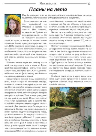 13Мысли вслух
Планы на лето
Как бы странно это ни звучало, моим основным планом на лето
является задача заново интегрироваться в общество.
Да-да, поверьте, за этот
год, проведённый во
Франции, я неслабо так
одичала. Нет, конечно,
на людей я не бросаюсь и
мясо сырым не ем =)… Но
от большого количества
людей, от шума, от машин, от высоких домов
я отвыкла. Когда я приеду, мне предстоит сда-
вать ЕГЭ и поступать в институт, но даже это
не вызывает такой панической боязни, как
необходимость спуститься в метро или под-
няться на лифте на восьмой этаж раньше мне
мой этаж не казался высоким, зато теперь...
Ух! =)
Конечно, можно спросить, почему же со
мной это случилось, если я жила во Фран-
ции? Вид на фотографии – это то, что я вижу
каждое утро, выходя из дома. Сам сад намно-
го больше, чем на фото, потому что большая
его часть скрывается за домом.
Каждое утро я выхожу в сад, слышу пенье
птиц, потом сажусь на школьный автобус,
приезжаю к школе, в которой всего два эта-
жа. Других способов доехать до дома у меня
нет, потому что автобус ходит один раз утром
из деревни в город, а потом один раз вечером
из города в деревню. У нас живут три куроч-
ки, две утки и две козы. И вот как я после
этого буду чувствовать себя в центре Мо-
сквы? На каникулах я ездила в другой город к
знакомой. Для этого мне надо было приехать
на поезде в Париж, там сделать пересадку, а
потом поехать на другом поезде уже в город,
где живёт знакомая. Вы не представляете, как
мне было страшно в Париже! В таком знако-
мом и любимом Париже, в котором я была
пять или шесть раз! А когда я спустилась в
метро, у меня сердце в пятки ушло. И это при
том, что парижское метро намного меньше
московского! Оно менее глубокое, станции не
такие большие, а количество людей меньше
в десятки раз. Так что в Москве я буду зано-
во учиться жить в большом городе и видеть
огромное количество народа каждый день.
Вот это то, чем я займусь в первую очередь,
когда вернусь. А дальше погружусь в сдачу
экзаменов. Это безумно пугает! Весь год не
ходить в школу, а потом сдавать ЕГЭ, посту-
пать в институт...
Но будут и положительные моменты! Я пой-
ду с дружиной в поход! Кстати, впервые =). До
этого я уже была в дружинных поездках и в
лагерях, а вот в походе ни разу не была, так
что с нетерпением этого жду. Потом меня
ждёт дружинный лагерь. Летом я уже была
в ТурСпутнике, а в Большом лагере не была,
так что это тоже меня ждёт впервые. Ну а по-
сле всего этого будет начало учебного года в
институте (если поступлю, конечно), и опять
впервые…
В общем, этим летом и сразу после него
меня ждёт много трудностей и всяких ин-
тересных событий. Буду надеяться, что всё
пройдёт хорошо.
Саша Степанова
 