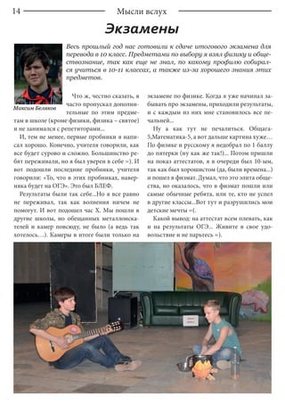 14
Экзамены
Весь прошлый год нас готовили к сдаче итогового экзамена для
перевода в 10 класс. Предметами по выбору я взял физику и обще-
ствознание, так как еще не знал, по какому профилю собирал-
ся учиться в 10-11 классах, а также из-за хорошего знания этих
предметов.
Что ж, честно сказать, я
часто пропускал дополни-
тельные по этим предме-
там в школе (кроме физики, физика – святое)
и не занимался с репетиторами...
И, тем не менее, первые пробники я напи-
сал хорошо. Конечно, учителя говорили, как
все будет сурово и сложно. Большинство ре-
бят переживали, но я был уверен в себе =). И
вот подошли последние пробники, учителя
говорили: «То, что в этих пробниках, навер-
няка будет на ОГЭ». Это был БЛЕФ.
Результаты были так себе...Но я все равно
не переживал, так как волнения ничем не
помогут. И вот подошел час X. Мы пошли в
другие школы, но обещанных металлоиска-
телей и камер повсюду, не было (а ведь так
хотелось…). Камеры в итоге были только на
экзамене по физике. Когда я уже начинал за-
бывать про экзамены, приходили результаты,
и с каждым из них мне становилось все пе-
чальней...
Ну а как тут не печалиться. Общага-
5,Математика-5, а вот дальше картина хуже…
По физике и русскому я недобрал по 1 баллу
до пятерки (ну как же так!)... Потом пришли
на показ аттестатов, я в очереди был 10-ым,
так как был хорошистом (да, были времена...)
и пошел в физмат. Думал, что это элита обще-
ства, но оказалось, что в физмат пошли или
самые обычные ребята, или те, кто не успел
в другие классы...Вот тут и разрушились мои
детские мечты =(.
Какой вывод: на аттестат всем плевать, как
и на результаты ОГЭ... Живите в свое удо-
вольствие и не парьтесь =).
Максим Беляков
Мысли вслух
 