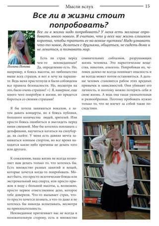 15Мысли вслух
Все ли в жизни стоит
попробовать?
Все ли в жизни надо попробовать? У меня есть желание опро-
бовать много нового. Я считаю, что у всех нас жизнь слишком
коротка, чтобы тратить ее на всякие пустяки! Надо узнавать
что-то новое, делиться с друзьями, общаться, не сидеть дома и
не лениться, а познавать мир.
Полина Попова
Есть ли страх перед
чем-то неизведанным?
Да, определенно есть. Но,
например, я боюсь высоты, но любопытство
выше всех страхов, и вот я лечу на парашю-
те. Ведь меня пристегнули и были соблюдены
все правила безопасности. Но, несмотря на
это, было очень страшно! =) Я, наверное, еще
много чего попробую в жизни, но придется
бороться со своими страхами!
Я бы хотела заниматься вокалом, а за-
тем давать концерты, но я боюсь публики,
большого количества людей, зрителей. Или
просто боюсь ошибиться и выглядеть перед
ними смешной. Мне бы хотелось поплавать с
дельфинами, научиться кататься на сноубор-
де, на скейте. У меня есть давняя мечта за-
ниматься конным спортом, но все время на-
ходятся какие-либо причины не делать того
или другого.
К сожалению, наша жизнь не всегда позво-
ляет нам делать только то, что хотелось бы.
Есть множество разных занятий и вещей,
которые хочется когда-то попробовать. Мо-
жет быть, это просто экзотические блюда или
экстремальный вид спорта, или просто пры-
жок в воду с большой высоты, а, возможно,
просто первое ответственное дело, которое
тебе доверили. Что-то вызывает страх, что-
то просто хочется познать, а что-то даже и не
хотелось бы никогда испытывать, несмотря
на привлекательность.
Неизведанное притягивает нас не всегда в
положительную сторону, есть и множество
сомнительных соблазнов, разрушающих
жизнь человека. Это наркотические веще-
ства, никотин, алкоголь. Попробовав их, че-
ловек далеко не всегда понимает опасность и
не всегда может потом остановиться. А даль-
ше человек становится рабом этих вредных
привычек и зависимостей. Они убивают его
личность, и поэтому можно потерять себя и
свою жизнь. А ведь она такая увлекательная
и разнообразная. Поэтому пробовать нужно
только то, что не влечет за собой такие по-
следствия.
 