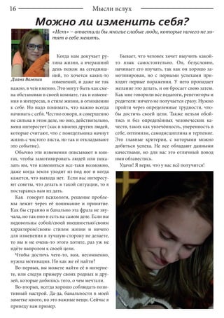 16 Мысли вслух
Можно ли изменить себя?
Диана Вамоши
«Нет» – ответили бы многие слабые люди, которые ничего не хо-
тят в себе менять.
Когда нам докучает ру-
тина жизни, а вчерашний
день похож на сегодняш-
ний, то хочется каких-то
изменений, и даже не так
важно, в чем именно. Это могут быть как сме-
на обстановки в своей комнате, так и измене-
ния в интересах, в стиле жизни, в отношении
к себе. Но надо понимать, что важно всегда
начинать с себя. Честно говоря, я совершенно
не сильна в этом деле, но оно, действительно,
меня интересует (как и многих других людей,
которые считают, что с понедельника начнут
жизнь с чистого листа, но так и откладывают
это событие).
Обычно эти изменения описывают в кни-
гах, чтобы замотивировать людей или пока-
зать им, что измениться все-таки возможно,
даже когда земля уходит из-под ног и когда
кажется, что выхода нет. Если вас интересу-
ют советы, что делать в такой ситуации, то я
постараюсь вам их дать.
Как говорят психологи, решение пробле-
мы лежит через её понимание и принятие.
Как бы странно и банально эта фраза не зву-
чала, но так оно и есть на самом деле. Если вы
недовольны собой/своей внешностью/своим
характером/своим стилем жизни и ничего
для изменения в лучшую сторону не делаете,
то вы и не очень-то этого хотите, раз уж не
идёте напролом к своей цели.
Чтобы достичь чего-то, вам, несомненно,
нужна мотивация. Но как же её найти?
Во-первых, вы можете найти её в интерне-
те, или следуя примеру своих родных и дру-
зей, которые добились того, о чем мечтали.
Во-вторых, всегда хорошо соблюдать пози-
тивный настрой. Да-да, банальности в моей
заметке много, но это важные вещи. Сейчас я
приведу вам пример.
Бывает, что человек хочет выучить какой-
то язык самостоятельно. Он, безусловно,
начинает его изучать, так как он хорошо за-
мотивирован, но с первыми успехами при-
ходят первые поражения. У него пропадает
желание это делать, и он бросает свою затею.
Как мне говорили все педагоги, репетиторы и
родители: ничего не получается сразу. Нужно
пройти через определенные трудности, что-
бы достичь своей цели. Также нельзя обой-
тись и без определённых человеческих ка-
честв, таких как увлечённость, уверенность в
себе, оптимизм, самодисциплина и терпение.
Это главные критерии, с которыми можно
добиться успеха. Не все обладают данными
качествами, но для вас это отличный повод
ими обзавестись.
Удачи! Я верю, что у вас всё получится!
 