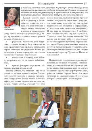 17
Каждый человек ведет
себя по-разному в какой-
либо ситуации, на что у
него есть свои причины: у
людей разное отношение
к жизни, к окружающему
миру, разные жизненные ценности и т.д. Ха-
рактер человека складывается еще в раннем
детстве. Он зависит от:
•	 родителей. Маленькие дети подра-
жают старшим, пытаются быть похожими на
них, в результате чего в ребенке отражаются
черты характера его родителей. Чтобы уз-
нать, какие у человека родители, достаточно
немного пообщаться с их ребенком.
•	 воспитания. Например, если ребен-
ку разрешать все, то он станет избалован-
ным.
•	 прочих факторов (окружение, об-
щение с другими детьми и т.д.)
Многие считают, что характер – это некая
данность, которую изменить нельзя. Это са-
мое распространенное и опасное человече-
ское заблуждение. Всегда можно изменить
себя, стоит только по-настоящему этого за-
хотеть. Люди, которые считают, что себя
нельзя изменить, глубоко не правы. Причину
можно попробовать объяснить: допустим,
эти люди знают про себя, что они грубые
(неуважительно относятся к окружающим,
в результате чего возникают конфликты).
И они даже не отрицают это... А наоборот.
Они говорят про себя: «Ну, вот такой вот я.
Характер такой. Его нельзя изменить». Тем
самым они внушают себе этот факт и даже
не пытаются решить проблему, а просто ухо-
дят от нее. Характер всегда можно изменить,
просто в раннем возрасте это сделать легче.
Чем старше человек становиться, тем труднее
изменить его характер. Труднее, да. Но это не
невозможно!
На самом деле, если человек правда захочет
измениться, он может это сделать, независи-
мо от всех обстоятельств! Ему будет все рав-
но на мнение окружающих: если он захочет,
он сделает. Нужно уметь перебарывать себя,
работать с собой. Нередко бывает, что люди
меняются до неузнаваемости. В это трудно
поверить, но это факт. Главное верить!
Мысли вслух
Настя
Рыбчинская
У каждого человека есть характер. Характер – это индивидуальная
совокупность личностных свойств, которые определяют отношение
человека ко всему окружающему и проявляются в совершаемых им
поступках. Из этого определения следует, что все люди разные.
 