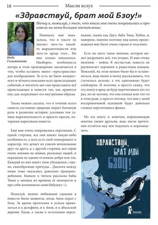 18
Начну я, пожалуй, с того, что книга мне очень понравилась и про-
извела на меня большое впечатление.
Поначалу мне пока-
залось, что в тексте не
хватает чего-то: какой-
то выразительности или
чего-то вроде того... Но
мне только показалось.
Наоборот, особенность
автора в этом произведении заключается в
том, чтобы оставить много «пространства»
для воображения. То есть не было конкрет-
ного и чёткого описания всех происходящих
событий, и читатель мог сам представить всё
происходящее в повести так, как нравится
ему, как затрагивает его внутренние образы.
Также можно сказать, что в течение всего
сюжета состояние природы играет большую
роль в развитии истории, усиливая тем са-
мым выразительность и яркость красок, ко-
торыми нарисована повесть.
Ещё мне очень понравились персонажи. С
одной стороны, все они имеют какую-либо
особенность, у всех есть свой темперамент и
характер, что делает их совсем непохожими
друг на друга, а, с другой стороны, все герои
очень похожи на живых, реальных людей, и
окрашены не одним оттенком добра или зла.
Каждый из них имеет свои убеждения, стра-
хи, своеобразные причуды... Диалоги между
ними тоже оказались довольно правдопо-
добными. Бывало я читала рассказы бабы
Тины о законах во времена её молодости и
про себя вспоминала свою бабушку =).
Пожалуй, моими любимыми сценами в
повести были моменты, когда Амза играл с
Бзоу. За время прочтения я успела привя-
заться и к дельфину, и к Амзе, и к абхазской
деревне Лдзаа, а также к остальным персо-
нажам, таким как Даут, баба Тина, Хибла, и,
наверное, именно поэтому под конец произ-
ведения мне было очень горько и тоскливо.
Есть на свете такое явление, которое мо-
жет разрушить всё, что угодно. И имя этому
явлению – война. К несчастью, повесть не
располагает хорошим и радостным концом.
Пожалуй, на этом можно было бы и остано-
виться, ведь иначе я начну рассказывать, что
случилось дальше, а это однозначно будет
спойлером. И поэтому я просто скажу, что
эту книгу я вряд ли буду перечитывать по сто
раз, но не потому, что она плохая или что-то
в этом роде, а просто потому, что мне с моей
восприимчивой психикой будет довольно
сложно перечитывать финал.
Но эту книгу я, конечно, порекомендую
многим своим друзьям, ведь после прочте-
ния остаётся над чем подумать и поразмыс-
лить.
Мысли вслух
«Здравствуй, брат мой Бзоу!»
Надя
Голыженкова
 