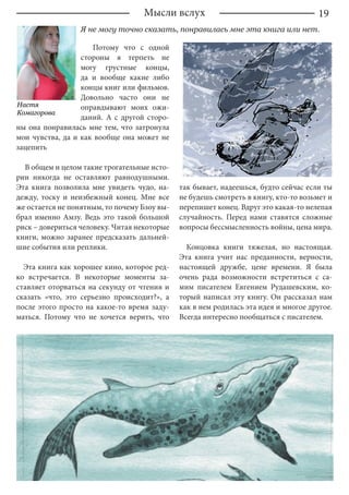 19Мысли вслух
Я не могу точно сказать, понравилась мне эта книга или нет.
Потому что с одной
стороны я терпеть не
могу грустные концы,
да и вообще какие либо
концы книг или фильмов.
Довольно часто они не
оправдывают моих ожи-
даний. А с другой сторо-
ны она понравилась мне тем, что затронула
мои чувства, да и как вообще она может не
зацепить
В общем и целом такие трогательные исто-
рии никогда не оставляют равнодушными.
Эта книга позволила мне увидеть чудо, на-
дежду, тоску и неизбежный конец. Мне все
же остается не понятным, то почему Бзоу вы-
брал именно Амзу. Ведь это такой большой
риск – довериться человеку. Читая некоторые
книги, можно заранее предсказать дальней-
шие события или реплики.
Эта книга как хорошее кино, которое ред-
ко встречается. В некоторые моменты за-
ставляет оторваться на секунду от чтения и
сказать «что, это серьезно происходит?», а
после этого просто на какое-то время заду-
маться. Потому что не хочется верить, что
так бывает, надеешься, будто сейчас если ты
не будешь смотреть в книгу, кто-то возьмет и
перепишет конец. Вдруг это какая-то нелепая
случайность. Перед нами ставятся сложные
вопросы бессмысленность войны, цена мира.
Концовка книги тяжелая, но настоящая.
Эта книга учит нас преданности, верности,
настоящей дружбе, цене времени. Я была
очень рада возможности встретиться с са-
мим писателем Евгением Рудашевским, ко-
торый написал эту книгу. Он рассказал нам
как в нем родилась эта идея и многое другое.
Всегда интересно пообщаться с писателем.
Настя
Комагорова
 