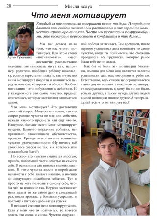 20
Мы всё делаем из-за
того, что нас что-то мо-
тивирует. При этом слово
«мотивировать» имеет
достаточно расплывчатое
значение: мотивировать могут как, напри-
мер, родители, пообещав ребёнку шоколад-
ку, если он перестанет плакать, так и чувство
вины мотивирует подойти и извиниться пе-
ред человеком, которого ты обидел. Вообще
мотивация – это побуждение к действию. И
у каждого есть это самое чувство, предмет
или человек, которые заставляют заниматься
делом.
Что меня мотивирует? Это достаточно
сложный вопрос. Могу сказать точно, что это
скорее разные чувства во мне или события,
нежели какие-то предметы или ещё что-то.
Наверное, больше всего меня мотивируют
неудачи. Какие-то неудачные события, не-
правильно сложившиеся обстоятельства,
промахи. Прежде всего, во мне возникает
чувство разочарованности: «Ну почему всё
сложилось совсем не так, как хотелось или
должно было быть?»
Но вскоре это чувство сменяется злостью,
причём, по большей части, злостью на самого
себя. В основном я сам виноват в произошед-
шем. И этого чувства злости и порой даже
ненависти к себе хватает надолго, а именно
до следующего подобного события. Тут я
просто не могу позволить самому себе, что-
бы что-то пошло не так. Неудачи заставляют
меня делать то же самое дело в следующий
раз, после провала, с большим усердием, и
поэтому я пытаюсь добиваться успеха.
В меньшей степени меня мотивирует успех.
Если у меня что-то получается, то хочется
делать это снова и снова. Чувство одержан-
ной победы затягивает. Тем временем, после
первого удавшегося дела возникает то самое
чувство, когда ты понимаешь, что сможешь
преодолеть все трудности, которые ранее
были тебе не по силам.
Как бы не были эти мотивации баналь-
ны, именно для меня они являются залогом
успешности дел, над которыми я работаю.
Естественно, весь список не ограничивается
этими двумя вещами: также меня мотивиру-
ет несправедливость к кому бы то ни было,
успехи других, а также нужда других людей
в моей помощи и многое другое. А теперь за-
думайтесь: что мотивирует вас?
Артем Гужеченко
Каждый из нас постоянно совершает какие-то дела. И порой, они
даются нам совсем нелегко: мы растворяем в них огромное коли-
чество нервов, времени, сил. Часто мы не согласны с окружающи-
ми: это несогласие перерастает в конфликты и так далее...
Мысли вслух
Что меня мотивирует
 
