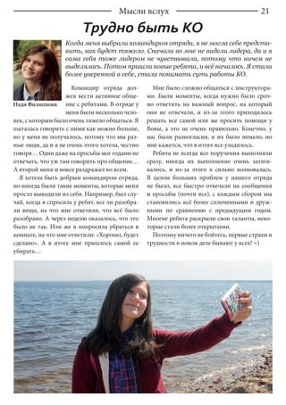 21
Когда меня выбрали командиром отряда, я не могла себе предста-
вить, как будет тяжело. Сначала во мне не видели лидера, да и я
сама себя тоже лидером не чувствовала, потому что ничем не
выделялась. Потом пришли новые ребята, и всё началось. Я стала
более уверенной в себе, стала понимать суть работы КО.
Надя Филиппова
Командир отряда дол-
жен вести активное обще-
ние с ребятами. В отряде у
меня были несколько чело-
век, с которым было очень тяжело общаться. Я
пыталась говорить с ними как можно больше,
но у меня не получалось, потому что мы раз-
ные люди, да и я не очень этого хотела, честно
говоря… Один даже на просьбы мог годами не
отвечать, что уж там говорить про общение…
А второй меня и вовсе раздражал во всем.
Я хотела быть добрым командиром отряда,
но иногда были такие моменты, которые меня
просто выводили из себя. Например, был слу-
чай, когда я спросила у ребят, все ли разобра-
ли вещи, на что мне ответили, что всё было
разобрано. А через неделю оказалось, что это
было не так. Или же я попросила убраться в
комнате, на что мне ответили: «Хорошо, будет
сделано». А в итоге мне пришлось самой ее
убирать…
Мне было сложно общаться с инструктора-
ми. Были моменты, когда нужно было сроч-
но ответить на важный вопрос, на который
они не отвечали, и из-за этого приходилось
решать все самой или же просить помощи у
Вовы, а это не очень правильно. Конечно, у
нас были разногласия, и их было немало, но
мне кажется, что в итоге все уладилось.
Ребята не всегда все поручения выполняли
сразу, иногда их выполнение очень затяги-
валось, и из-за этого я сильно волновалась.
В целом больших проблем у нашего отряда
не было, все быстро отвечали на сообщения
и просьбы (почти все), с каждым сбором мы
становились всё более сплоченными и друж-
ными по сравнению с предыдущим годом.
Многие ребята раскрыли свои таланты, неко-
торые стали более открытыми.
Поэтому ничего не бойтесь, первые страхи и
трудности в новом деле бывают у всех! =)
Трудно быть КО
Мысли вслух
 