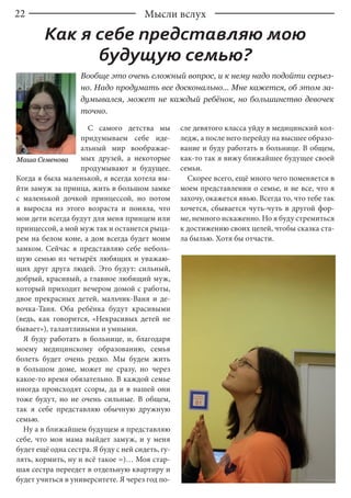 22 Мысли вслух
С самого детства мы
придумываем себе иде-
альный мир воображае-
мых друзей, а некоторые
продумывают и будущее.
Когда я была маленькой, я всегда хотела вы-
йти замуж за принца, жить в большом замке
с маленькой дочкой принцессой, но потом
я выросла из этого возраста и поняла, что
мои дети всегда будут для меня принцем или
принцессой, а мой муж так и останется рыца-
рем на белом коне, а дом всегда будет моим
замком. Сейчас я представляю себе неболь-
шую семью из четырёх любящих и уважаю-
щих друг друга людей. Это будут: сильный,
добрый, красивый, а главное любящий муж,
который приходит вечером домой с работы,
двое прекрасных детей, мальчик-Ваня и де-
вочка-Таня. Оба ребёнка будут красивыми
(ведь, как говорится, «Некрасивых детей не
бывает»), талантливыми и умными.
Я буду работать в больнице, и, благодаря
моему медицинскому образованию, семья
болеть будет очень редко. Мы будем жить
в большом доме, может не сразу, но через
какое-то время обязательно. В каждой семье
иногда происходят ссоры, да и в нашей они
тоже будут, но не очень сильные. В общем,
так я себе представляю обычную дружную
семью.
Ну а в ближайшем будущем я представляю
себе, что моя мама выйдет замуж, и у меня
будет ещё одна сестра. Я буду с ней сидеть, гу-
лять, кормить, ну и всё такое =)… Моя стар-
шая сестра переедет в отдельную квартиру и
будет учиться в университете. Я через год по-
сле девятого класса уйду в медицинский кол-
ледж, а после него перейду на высшее образо-
вание и буду работать в больнице. В общем,
как-то так я вижу ближайшее будущее своей
семьи.
Скорее всего, ещё много чего поменяется в
моем представлении о семье, и не все, что я
захочу, окажется явью. Всегда то, что тебе так
хочется, сбывается чуть-чуть в другой фор-
ме, немного искаженно. Но я буду стремиться
к достижению своих целей, чтобы сказка ста-
ла былью. Хотя бы отчасти.
Как я себе представляю мою
будущую семью?
Маша Семенова
Вообще это очень сложный вопрос, и к нему надо подойти серьез-
но. Надо продумать все досконально... Мне кажется, об этом за-
думывался, может не каждый ребёнок, но большинство девочек
точно.
 